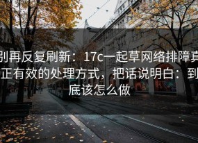 别再反复刷新：17c一起草网络排障真正有效的处理方式，把话说明白：到底该怎么做