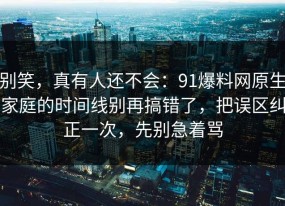 别笑，真有人还不会：91爆料网原生家庭的时间线别再搞错了，把误区纠正一次，先别急着骂