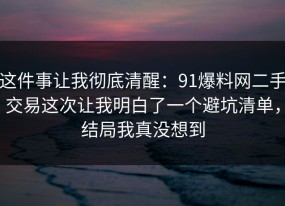 这件事让我彻底清醒：91爆料网二手交易这次让我明白了一个避坑清单，结局我真没想到