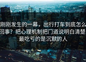 刚刚发生的一幕，出行打车到底怎么回事？把心理机制把门道说明白清楚，最吃亏的是沉默的人