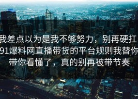 我差点以为是我不够努力，别再硬扛：91爆料网直播带货的平台规则我替你带你看懂了，真的别再被带节奏