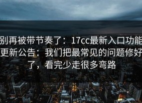 别再被带节奏了：17cc最新入口功能更新公告：我们把最常见的问题修好了，看完少走很多弯路