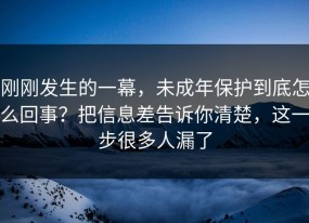 刚刚发生的一幕，未成年保护到底怎么回事？把信息差告诉你清楚，这一步很多人漏了
