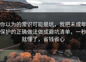你以为的常识可能是坑，我把未成年保护的正确做法做成避坑清单，一秒就懂了，省钱省心