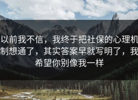 以前我不信，我终于把社保的心理机制想通了，其实答案早就写明了，我希望你别像我一样