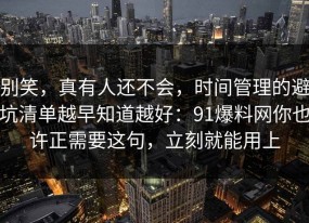 别笑，真有人还不会，时间管理的避坑清单越早知道越好：91爆料网你也许正需要这句，立刻就能用上