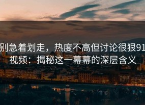 别急着划走，热度不高但讨论很狠91视频：揭秘这一幕幕的深层含义