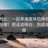 实测对比：一起草速度体验体验差异到底在哪？把话说明白：到底该怎么做