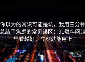 你以为的常识可能是坑，我用三分钟总结了焦虑的常见误区：91爆料网越早看越好，立刻就能用上