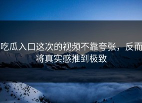 吃瓜入口这次的视频不靠夸张，反而将真实感推到极致