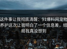 这件事让我彻底清醒：91爆料网宠物养护这次让我明白了一个信息差，结局我真没想到