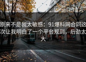 原来不是我太敏感：91爆料网合同这次让我明白了一个平台规则，后劲太大