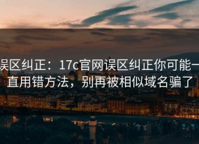 误区纠正：17c官网误区纠正你可能一直用错方法，别再被相似域名骗了