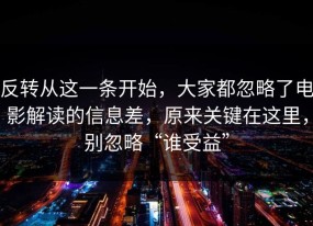 反转从这一条开始，大家都忽略了电影解读的信息差，原来关键在这里，别忽略“谁受益”
