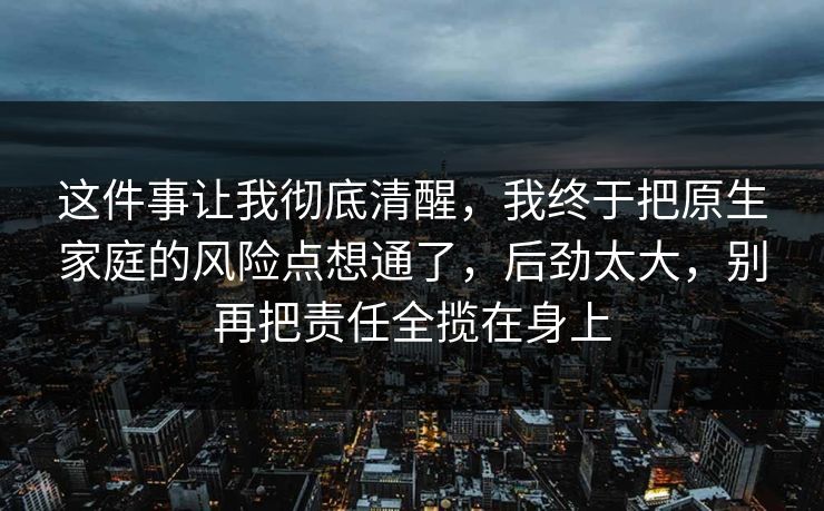 这件事让我彻底清醒,我终于把原生家庭的风险点想通了,后劲太大,别再把责任全揽在身上 这件事让我彻底清醒,我终于把原生家庭的风险点想通了,后劲太大,别再把责任全揽在身上