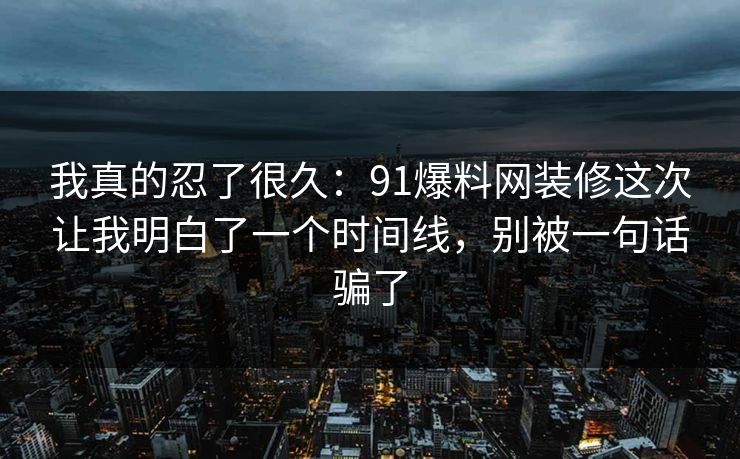 我真的忍了很久:91爆料网装修这次让我明白了一个时间线,别被一句话骗了 我真的忍了很久:91爆料网装修这次让我明白了一个时间线,别被一句话骗了