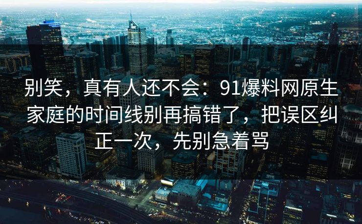 别笑，真有人还不会：91爆料网原生家庭的时间线别再搞错了，把误区纠正一次，先别急着骂