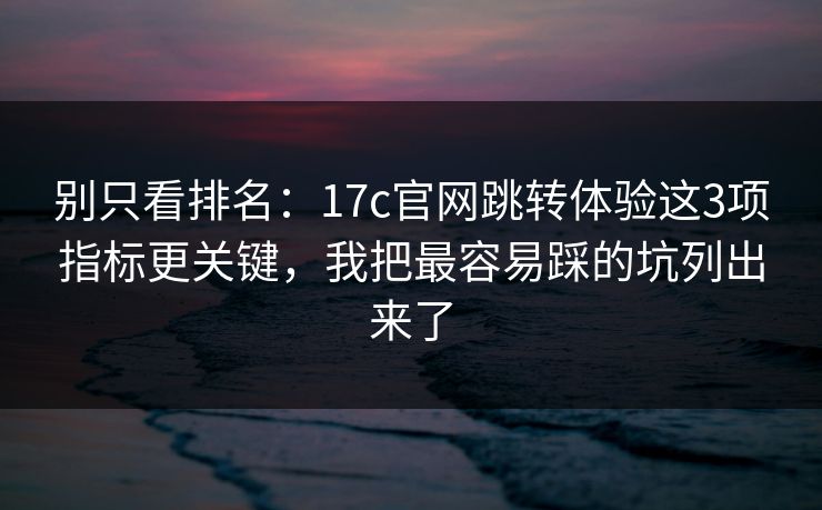 别只看排名：17c官网跳转体验这3项指标更关键，我把最容易踩的坑列出来了