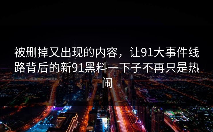 被删掉又出现的内容,让91大事件线路背后的新91黑料一下子不再只是热闹 被删掉又出现的内容,让91大事件线路背后的新91黑料一下子不再只是热闹