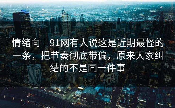 情绪向|91网有人说这是近期最怪的一条,把节奏彻底带偏,原来大家纠结的不是同一件事 情绪向|91网有人说这是近期最怪的一条,把节奏彻底带偏,原来大家纠结的不是同一件事