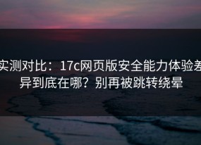 实测对比：17c网页版安全能力体验差异到底在哪？别再被跳转绕晕