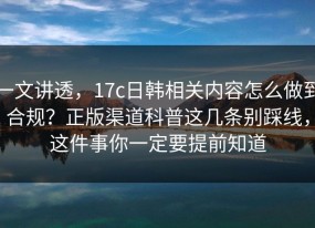 一文讲透，17c日韩相关内容怎么做到合规？正版渠道科普这几条别踩线，这件事你一定要提前知道