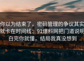 你以为结束了，密码管理的争议其实就卡在时间线：91爆料网把门道说明白完你就懂，结局我真没想到