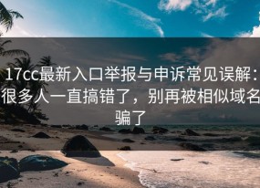 17cc最新入口举报与申诉常见误解：很多人一直搞错了，别再被相似域名骗了