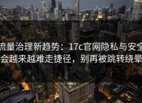 流量治理新趋势：17c官网隐私与安全会越来越难走捷径，别再被跳转绕晕