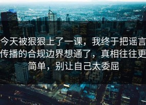 今天被狠狠上了一课，我终于把谣言传播的合规边界想通了，真相往往更简单，别让自己太委屈