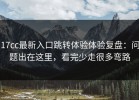 17cc最新入口跳转体验体验复盘：问题出在这里，看完少走很多弯路