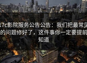 17c影院服务公告公告：我们把最常见的问题修好了，这件事你一定要提前知道