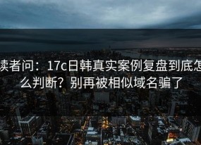 读者问：17c日韩真实案例复盘到底怎么判断？别再被相似域名骗了