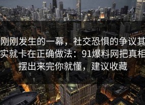 刚刚发生的一幕，社交恐惧的争议其实就卡在正确做法：91爆料网把真相摆出来完你就懂，建议收藏