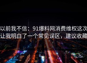 以前我不信：91爆料网消费维权这次让我明白了一个常见误区，建议收藏