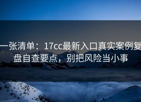 一张清单：17cc最新入口真实案例复盘自查要点，别把风险当小事