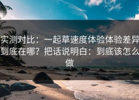 实测对比：一起草速度体验体验差异到底在哪？把话说明白：到底该怎么做