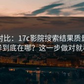 实测对比：17c影院搜索结果质量体验差异到底在哪？这一步做对就稳了
