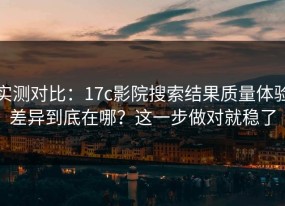 实测对比：17c影院搜索结果质量体验差异到底在哪？这一步做对就稳了