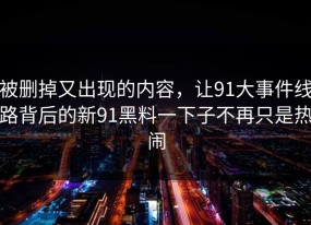 被删掉又出现的内容，让91大事件线路背后的新91黑料一下子不再只是热闹