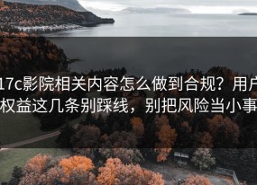17c影院相关内容怎么做到合规？用户权益这几条别踩线，别把风险当小事