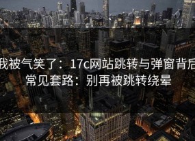 我被气笑了：17c网站跳转与弹窗背后常见套路：别再被跳转绕晕