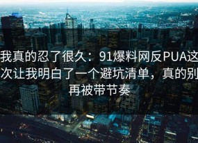 我真的忍了很久：91爆料网反PUA这次让我明白了一个避坑清单，真的别再被带节奏