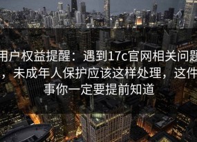 用户权益提醒：遇到17c官网相关问题，未成年人保护应该这样处理，这件事你一定要提前知道