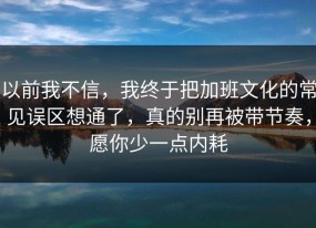 以前我不信，我终于把加班文化的常见误区想通了，真的别再被带节奏，愿你少一点内耗