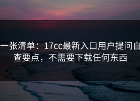 一张清单：17cc最新入口用户提问自查要点，不需要下载任何东西
