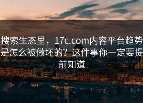 搜索生态里，17c.com内容平台趋势是怎么被做坏的？这件事你一定要提前知道