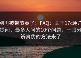 别再被带节奏了：FAQ：关于17c用户提问，最多人问的10个问题，一眼分辨真伪的方法来了