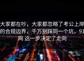 大家都在吵，大家都忽略了考公上岸的合规边界，千万别踩同一个坑，91网 这一步决定了走向