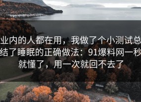业内的人都在用，我做了个小测试总结了睡眠的正确做法：91爆料网一秒就懂了，用一次就回不去了